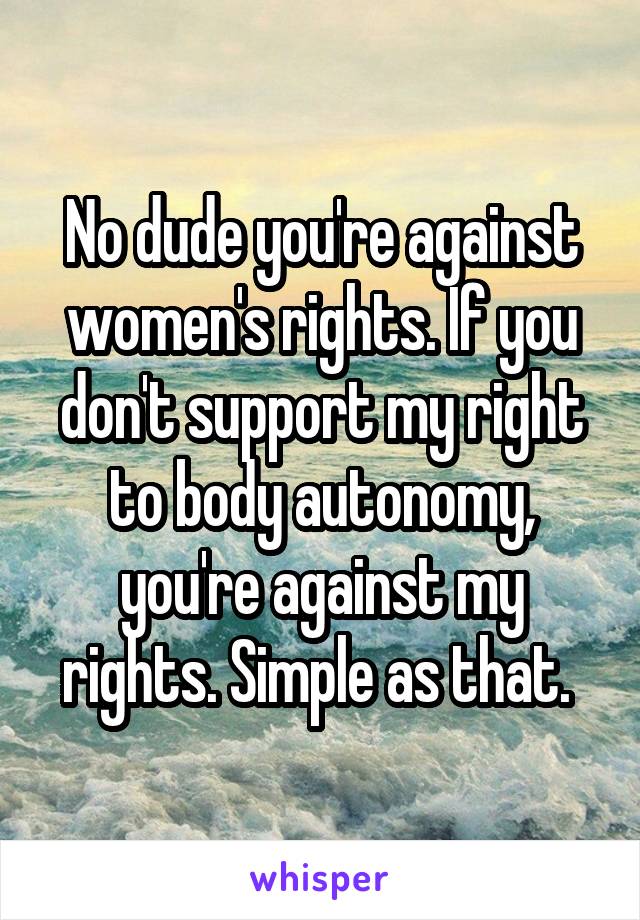 No dude you're against women's rights. If you don't support my right to body autonomy, you're against my rights. Simple as that. 