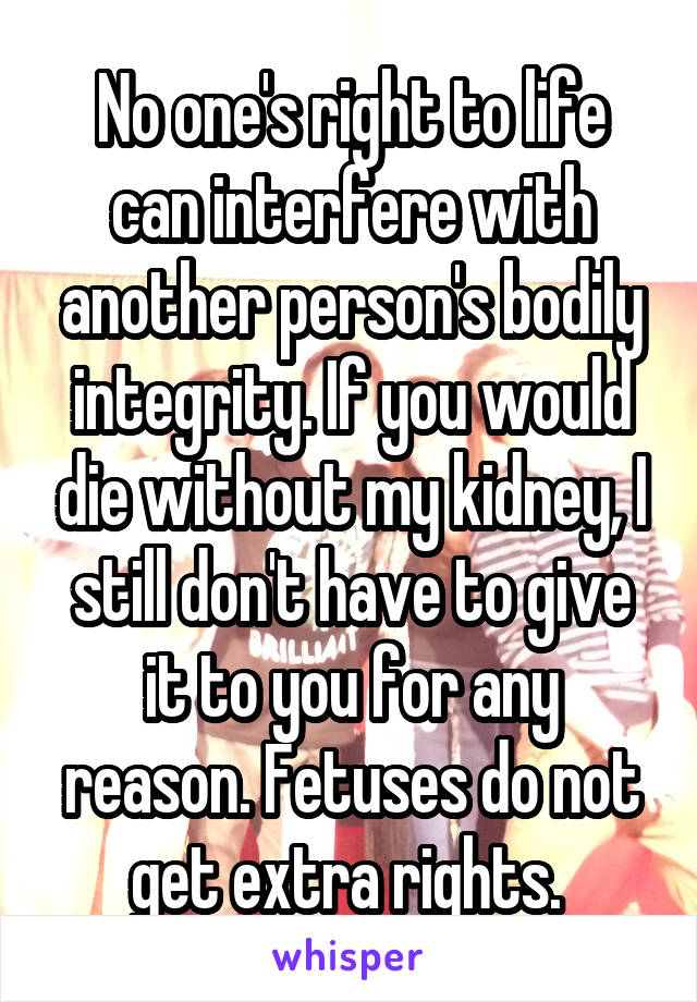 No one's right to life can interfere with another person's bodily integrity. If you would die without my kidney, I still don't have to give it to you for any reason. Fetuses do not get extra rights. 