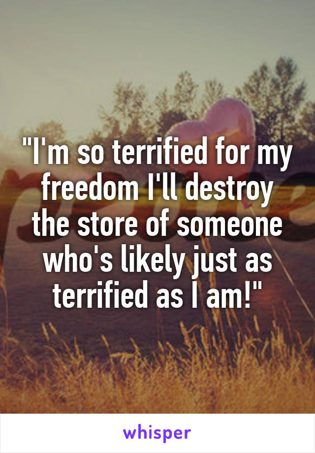 "I'm so terrified for my freedom I'll destroy the store of someone who's likely just as terrified as I am!"