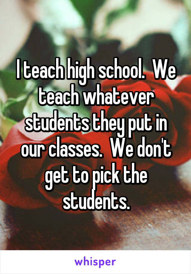 I teach high school.  We teach whatever students they put in our classes.  We don't get to pick the students.