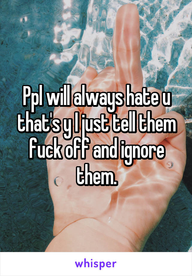 Ppl will always hate u that's y I just tell them fuck off and ignore them.