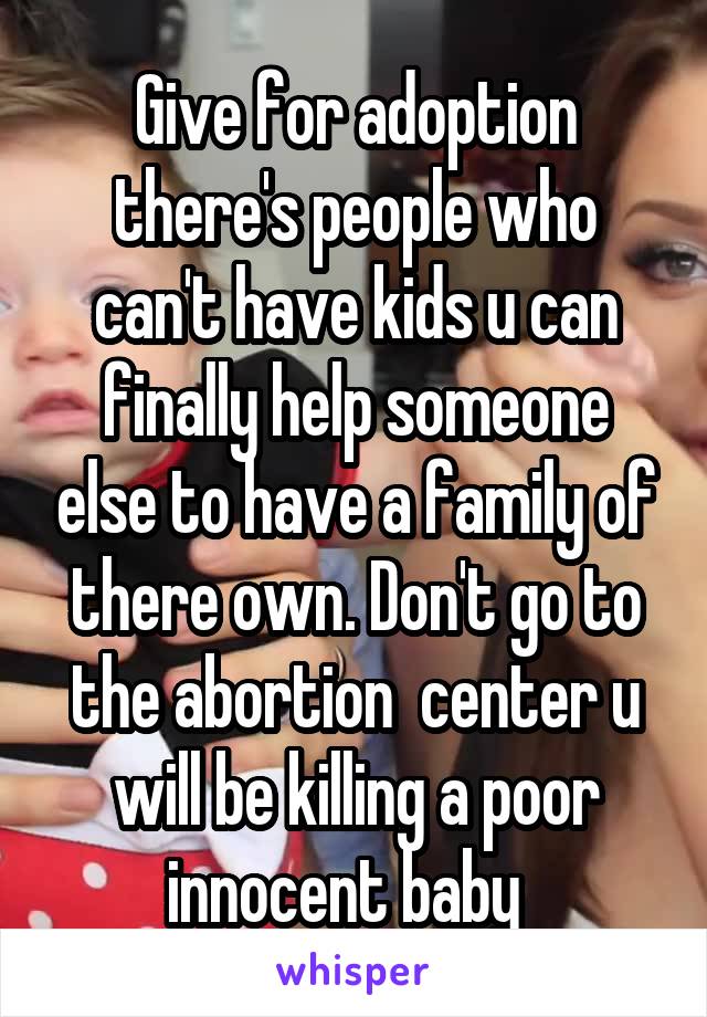 Give for adoption there's people who can't have kids u can finally help someone else to have a family of there own. Don't go to the abortion  center u will be killing a poor innocent baby  