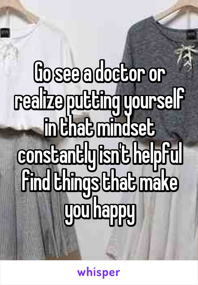 Go see a doctor or realize putting yourself in that mindset constantly isn't helpful find things that make you happy