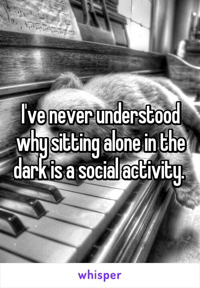 I've never understood why sitting alone in the dark is a social activity. 