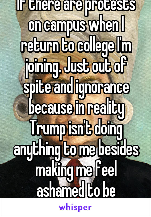 If there are protests on campus when I return to college I'm joining. Just out of spite and ignorance because in reality Trump isn't doing anything to me besides making me feel ashamed to be American.