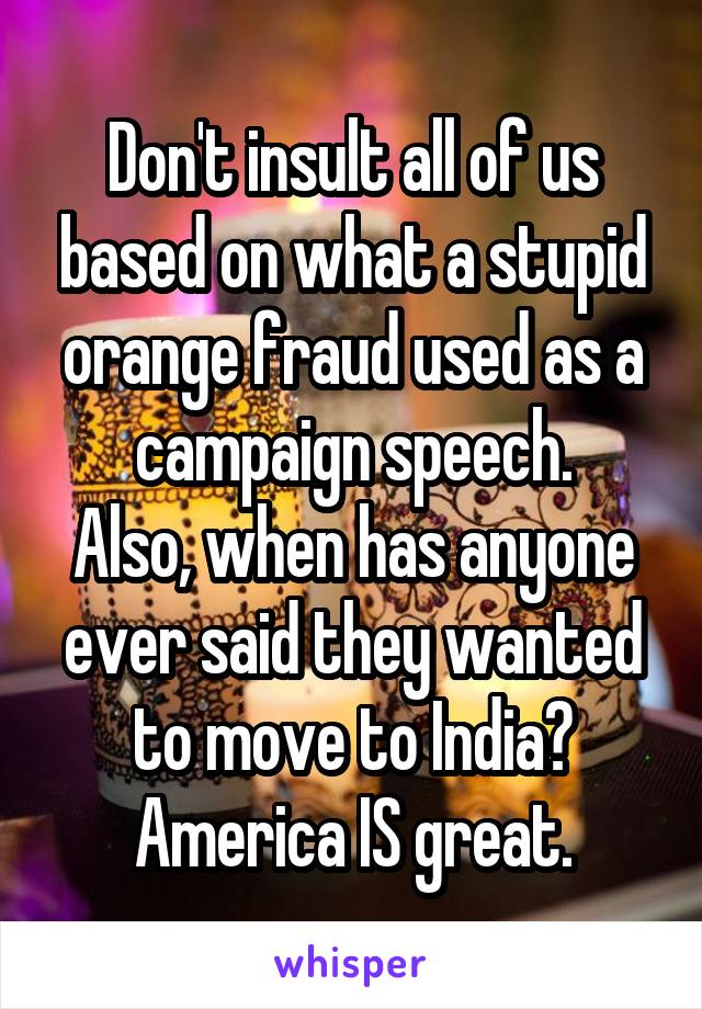 Don't insult all of us based on what a stupid orange fraud used as a campaign speech.
Also, when has anyone ever said they wanted to move to India? America IS great.