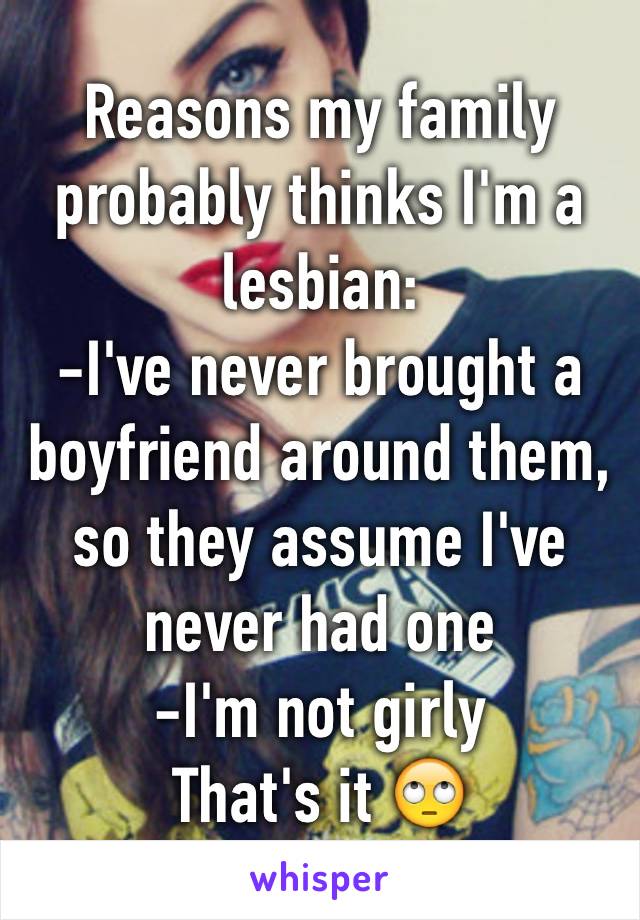 Reasons my family probably thinks I'm a lesbian: 
-I've never brought a boyfriend around them, so they assume I've never had one 
-I'm not girly 
That's it 🙄