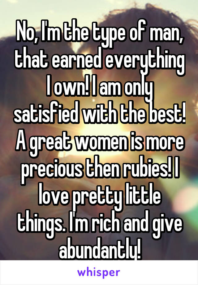 No, I'm the type of man, that earned everything I own! I am only satisfied with the best! A great women is more precious then rubies! I love pretty little things. I'm rich and give abundantly!