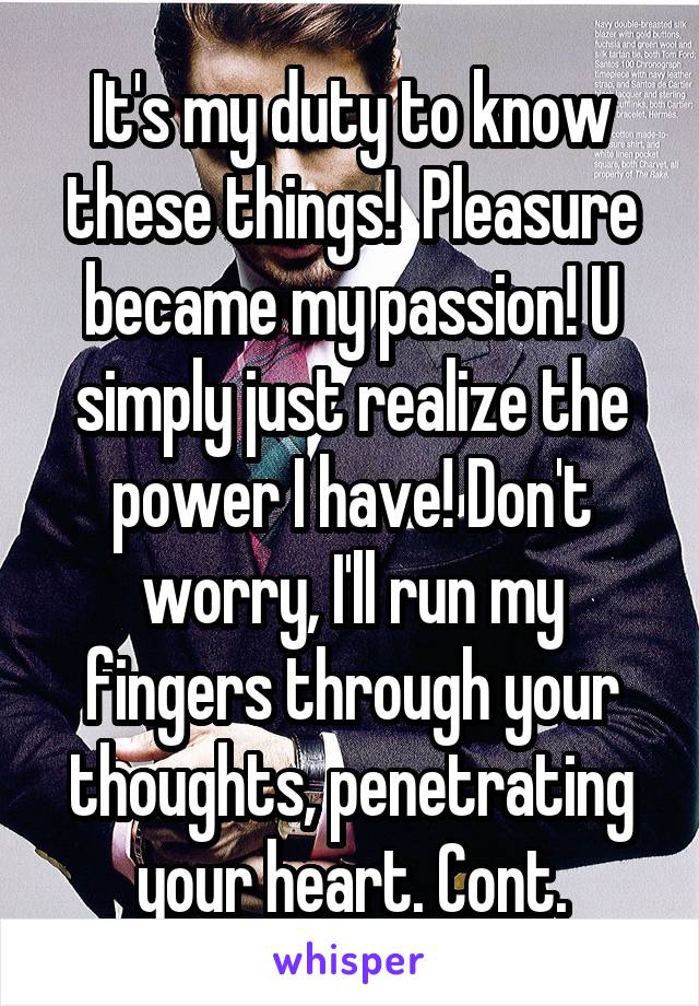 It's my duty to know these things!  Pleasure became my passion! U simply just realize the power I have! Don't worry, I'll run my fingers through your thoughts, penetrating your heart. Cont.