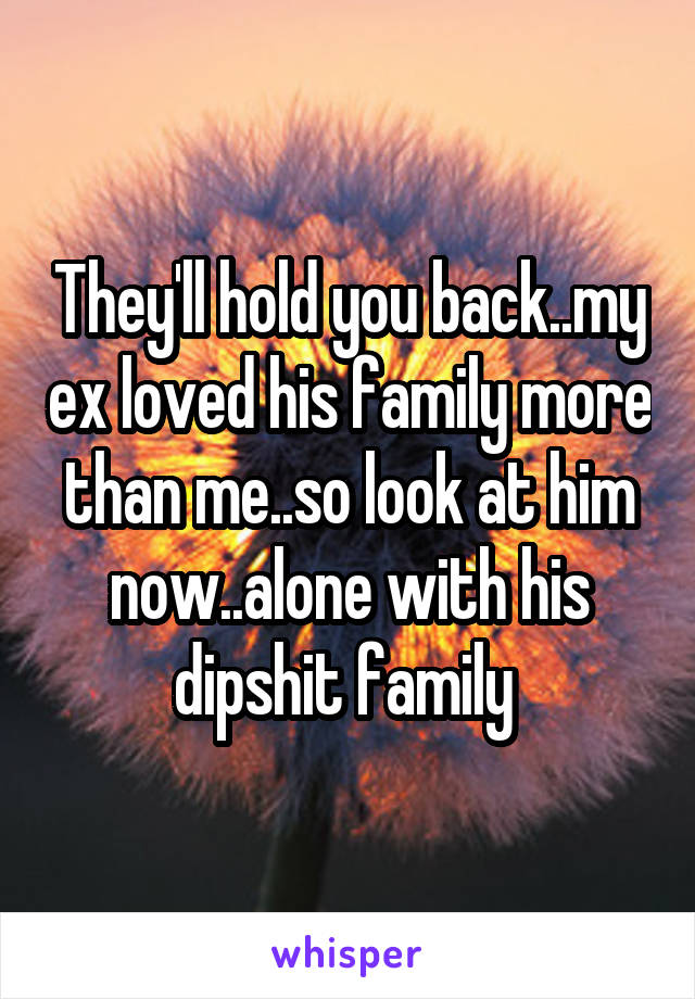 They'll hold you back..my ex loved his family more than me..so look at him now..alone with his dipshit family 