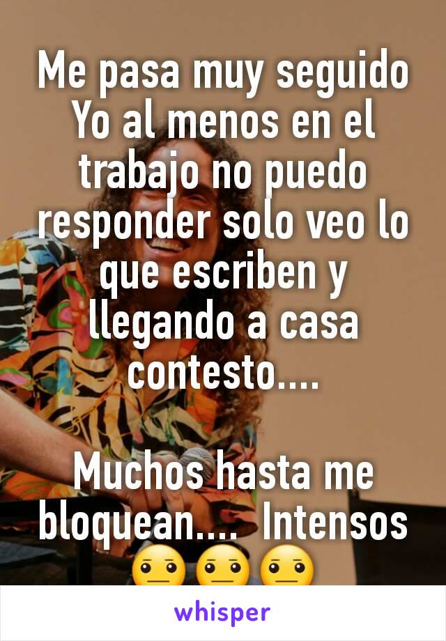 Me pasa muy seguido
Yo al menos en el trabajo no puedo responder solo veo lo que escriben y llegando a casa contesto....

Muchos hasta me bloquean....  Intensos
😐😐😐