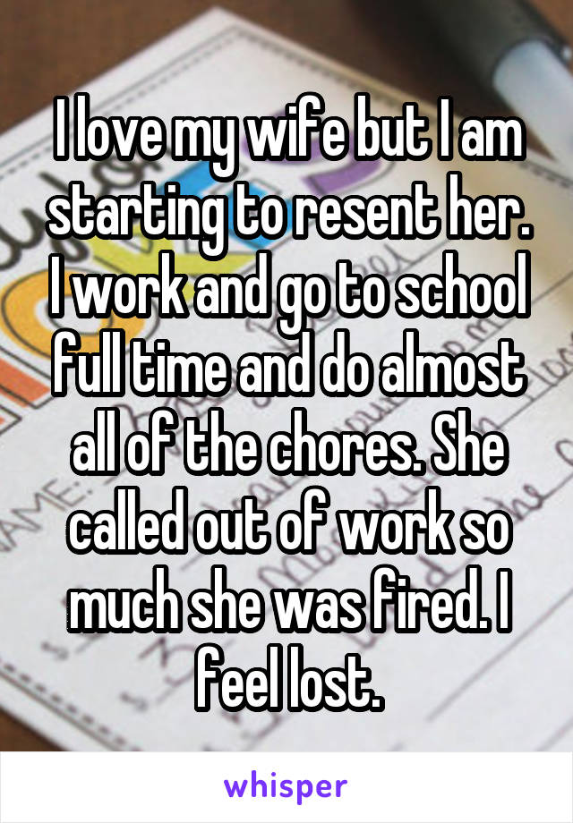 I love my wife but I am starting to resent her. I work and go to school full time and do almost all of the chores. She called out of work so much she was fired. I feel lost.