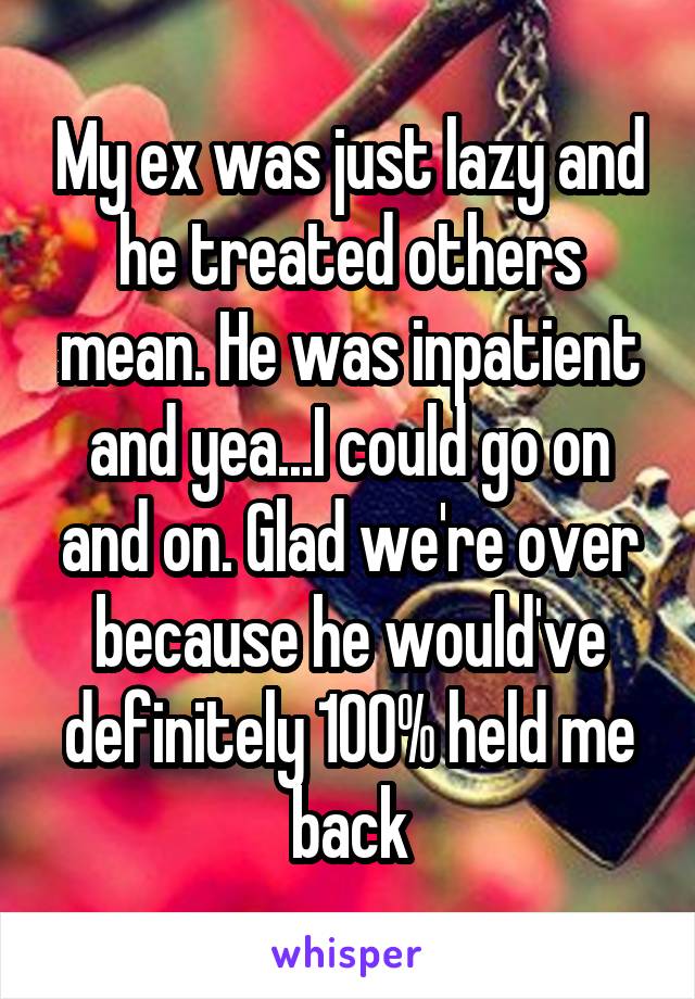 My ex was just lazy and he treated others mean. He was inpatient and yea...I could go on and on. Glad we're over because he would've definitely 100% held me back