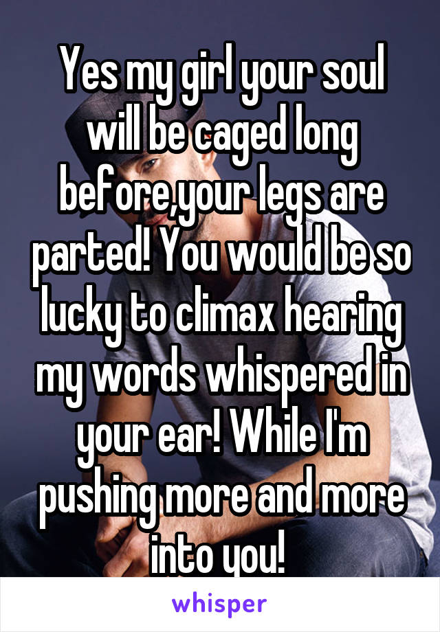 Yes my girl your soul will be caged long before,your legs are parted! You would be so lucky to climax hearing my words whispered in your ear! While I'm pushing more and more into you! 