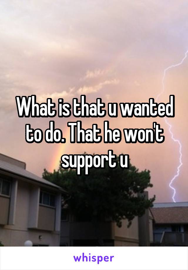 What is that u wanted to do. That he won't support u