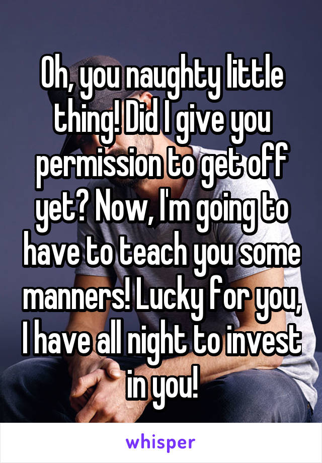 Oh, you naughty little thing! Did I give you permission to get off yet? Now, I'm going to have to teach you some manners! Lucky for you, I have all night to invest in you!