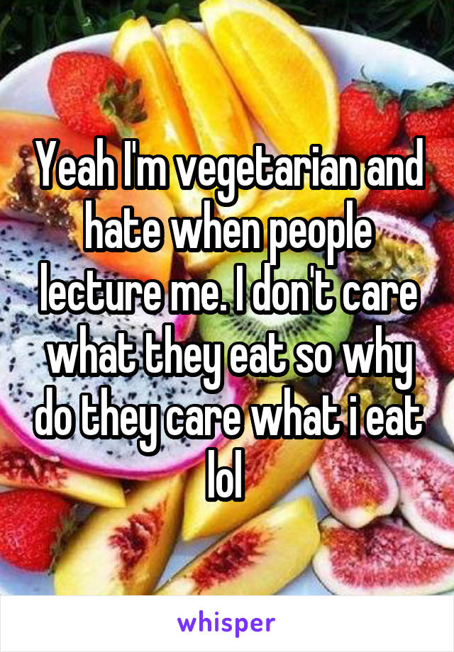 Yeah I'm vegetarian and hate when people lecture me. I don't care what they eat so why do they care what i eat lol 