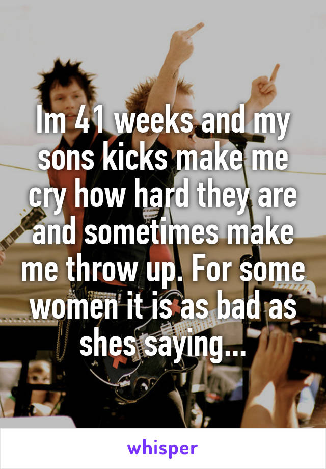 Im 41 weeks and my sons kicks make me cry how hard they are and sometimes make me throw up. For some women it is as bad as shes saying...