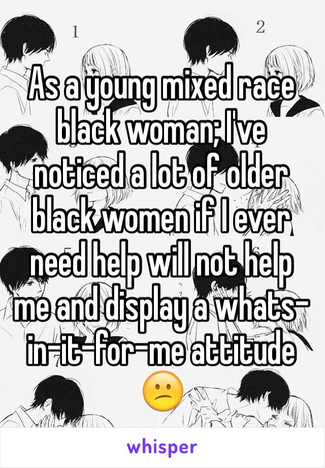 As a young mixed race black woman; I've noticed a lot of older black women if I ever need help will not help me and display a whats-in-it-for-me attitude 😕