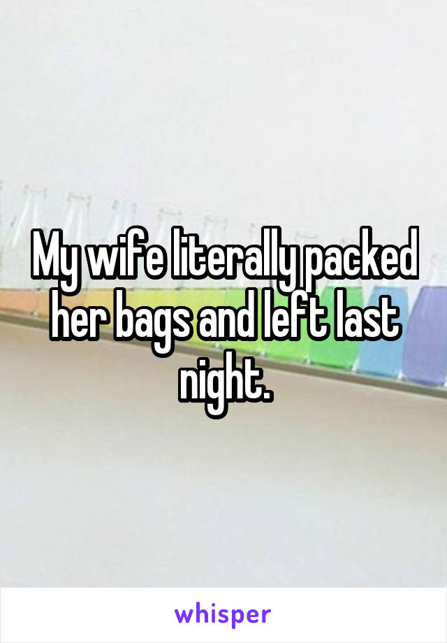 My wife literally packed her bags and left last night.