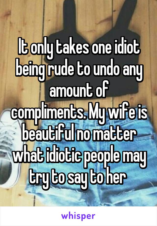 It only takes one idiot being rude to undo any amount of compliments. My wife is beautiful no matter what idiotic people may try to say to her 