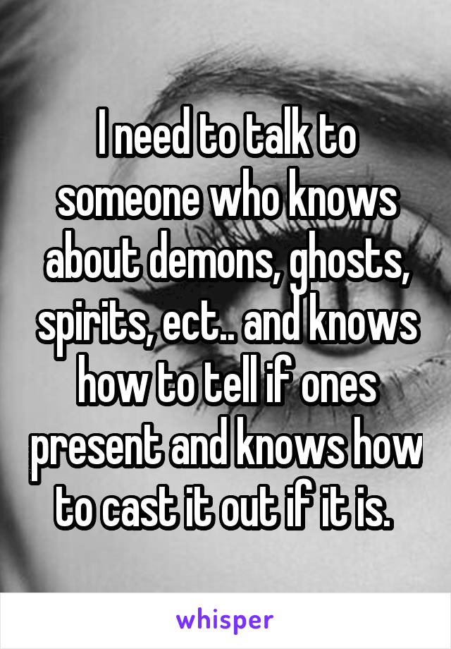 I need to talk to someone who knows about demons, ghosts, spirits, ect.. and knows how to tell if ones present and knows how to cast it out if it is. 