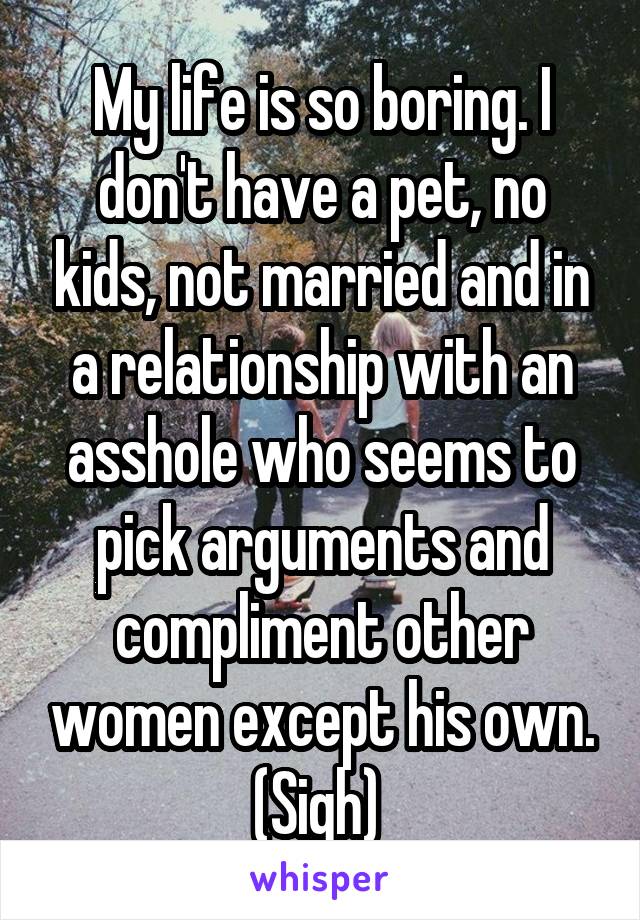 My life is so boring. I don't have a pet, no kids, not married and in a relationship with an asshole who seems to pick arguments and compliment other women except his own. (Sigh) 