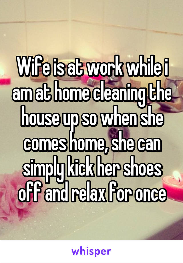 Wife is at work while i am at home cleaning the house up so when she comes home, she can simply kick her shoes off and relax for once