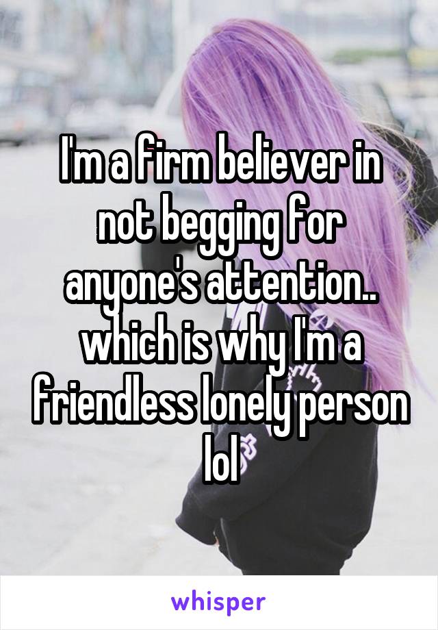 I'm a firm believer in not begging for anyone's attention.. which is why I'm a friendless lonely person lol