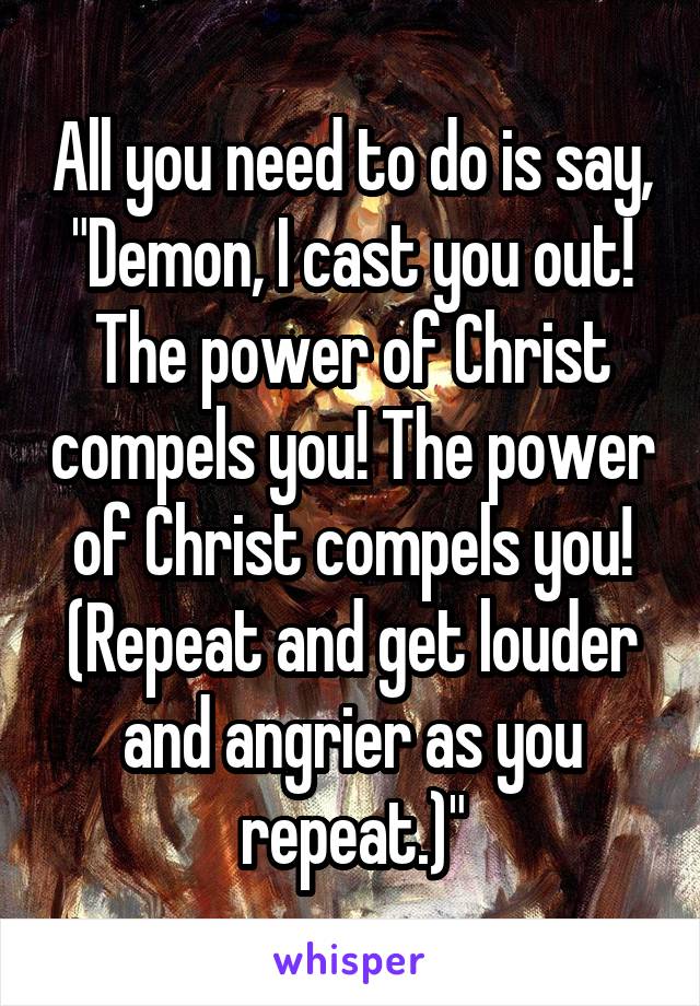 All you need to do is say, "Demon, I cast you out! The power of Christ compels you! The power of Christ compels you! (Repeat and get louder and angrier as you repeat.)"