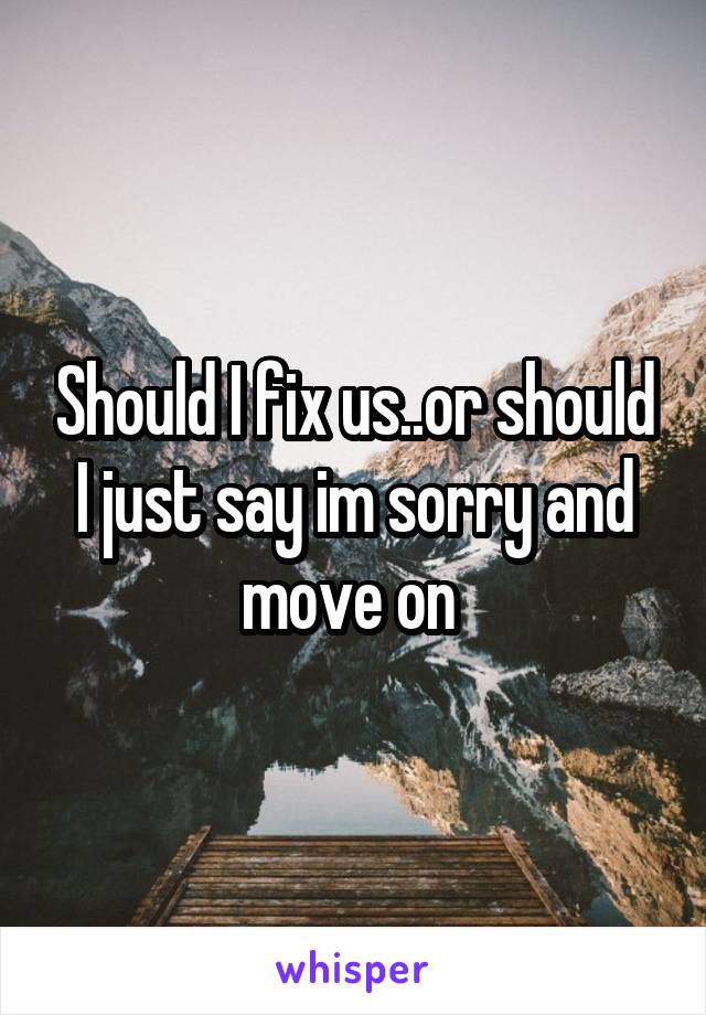 Should I fix us..or should I just say im sorry and move on 