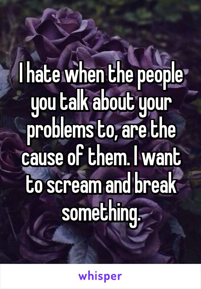 I hate when the people you talk about your problems to, are the cause of them. I want to scream and break something.