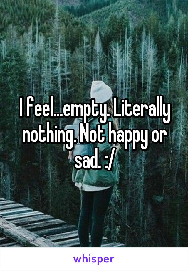 I feel...empty. Literally nothing. Not happy or sad. :/