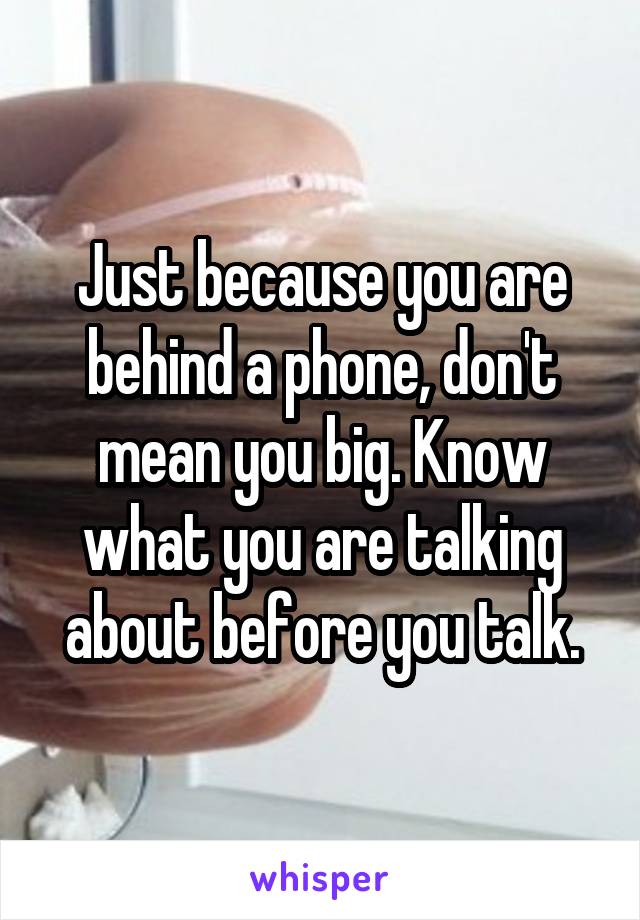 Just because you are behind a phone, don't mean you big. Know what you are talking about before you talk.