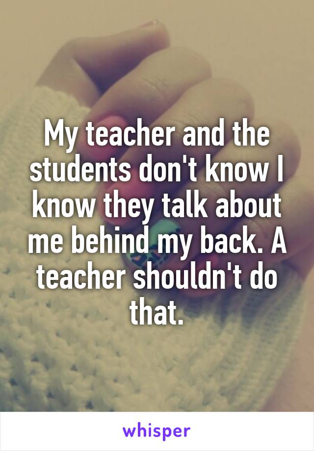 My teacher and the students don't know I know they talk about me behind my back. A teacher shouldn't do that.