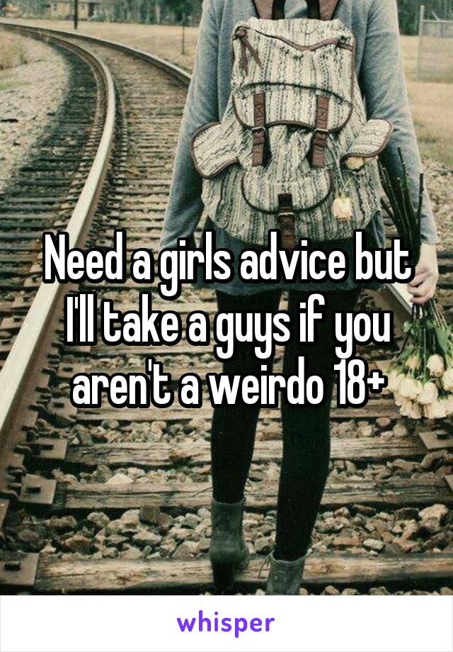 Need a girls advice but I'll take a guys if you aren't a weirdo 18+