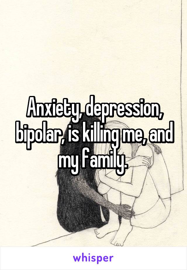 Anxiety, depression, bipolar, is killing me, and my family. 