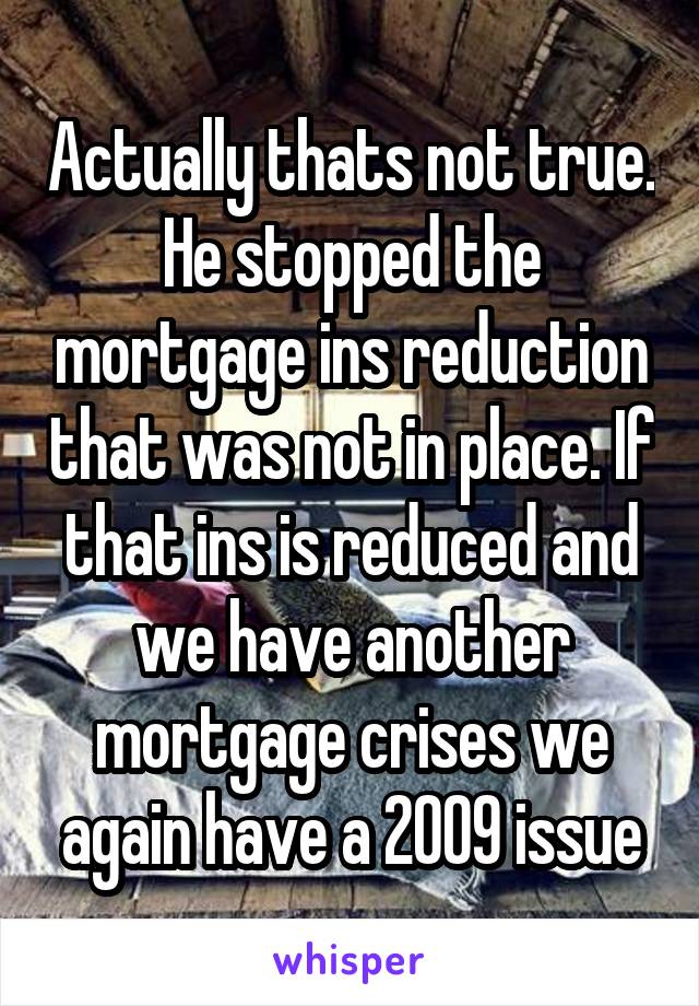 Actually thats not true. He stopped the mortgage ins reduction that was not in place. If that ins is reduced and we have another mortgage crises we again have a 2009 issue