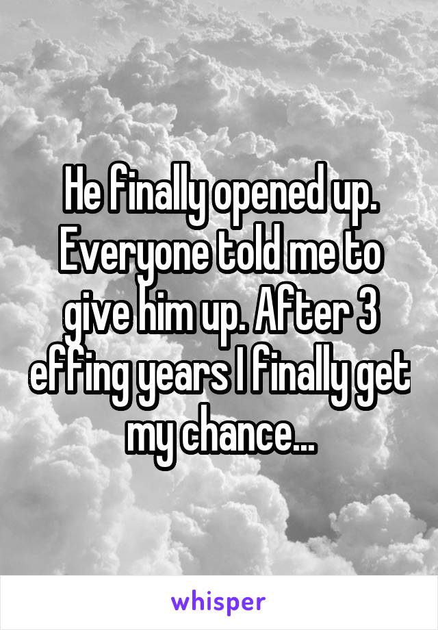 He finally opened up. Everyone told me to give him up. After 3 effing years I finally get my chance...