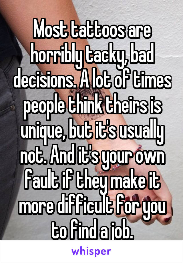 Most tattoos are horribly tacky, bad decisions. A lot of times people think theirs is unique, but it's usually not. And it's your own fault if they make it more difficult for you to find a job.