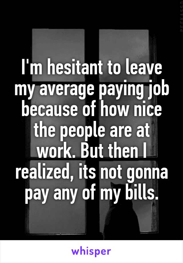 I'm hesitant to leave my average paying job because of how nice the people are at work. But then I realized, its not gonna pay any of my bills.