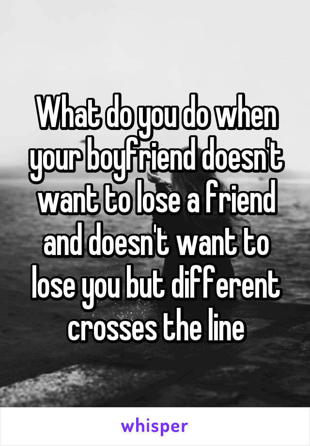 What do you do when your boyfriend doesn't want to lose a friend and doesn't want to lose you but different crosses the line