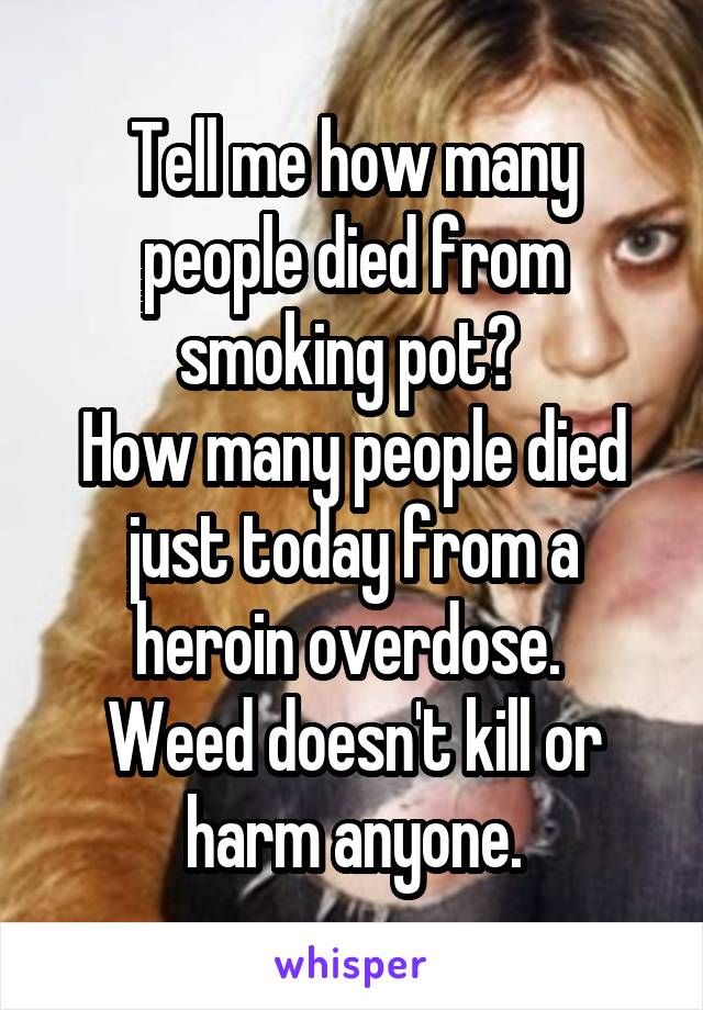 Tell me how many people died from smoking pot? 
How many people died just today from a heroin overdose. 
Weed doesn't kill or harm anyone.