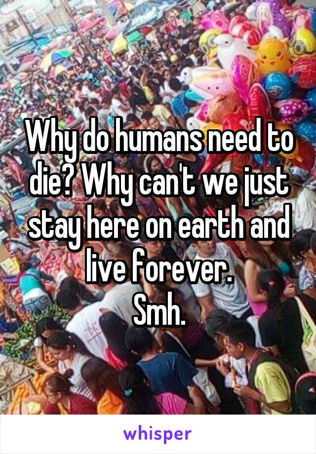 Why do humans need to die? Why can't we just stay here on earth and live forever.
Smh.