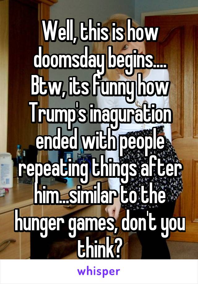 Well, this is how doomsday begins....
Btw, its funny how Trump's inaguration ended with people repeating things after him...similar to the hunger games, don't you think?