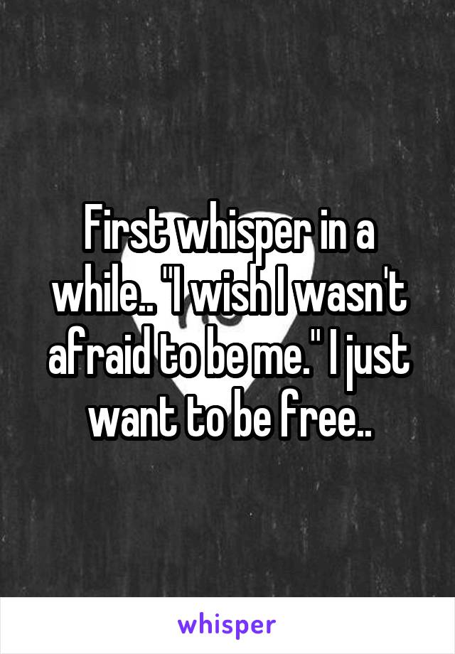 First whisper in a while.. "I wish I wasn't afraid to be me." I just want to be free..