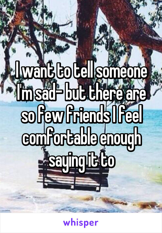 I want to tell someone I'm sad- but there are so few friends I feel comfortable enough saying it to