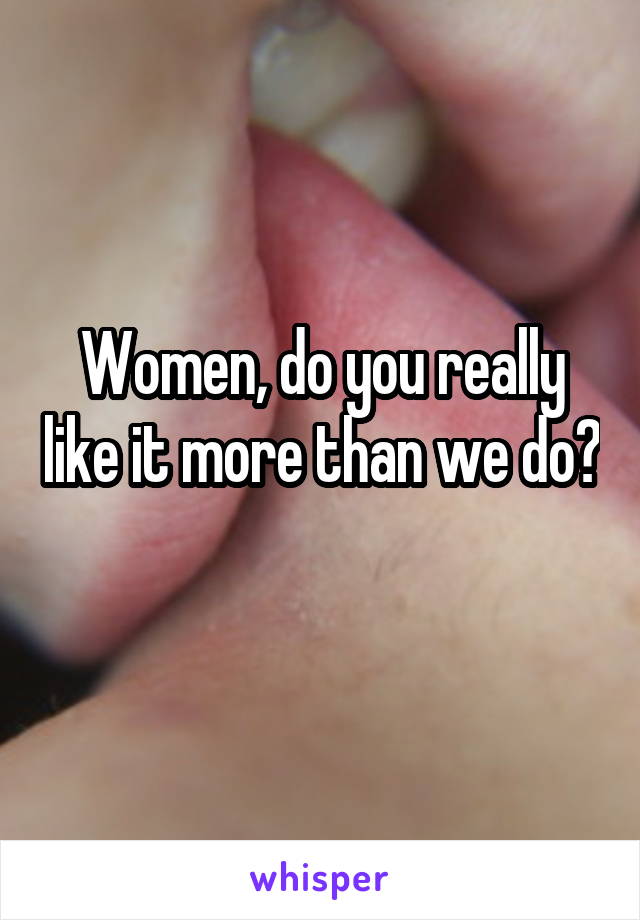 Women, do you really like it more than we do? 