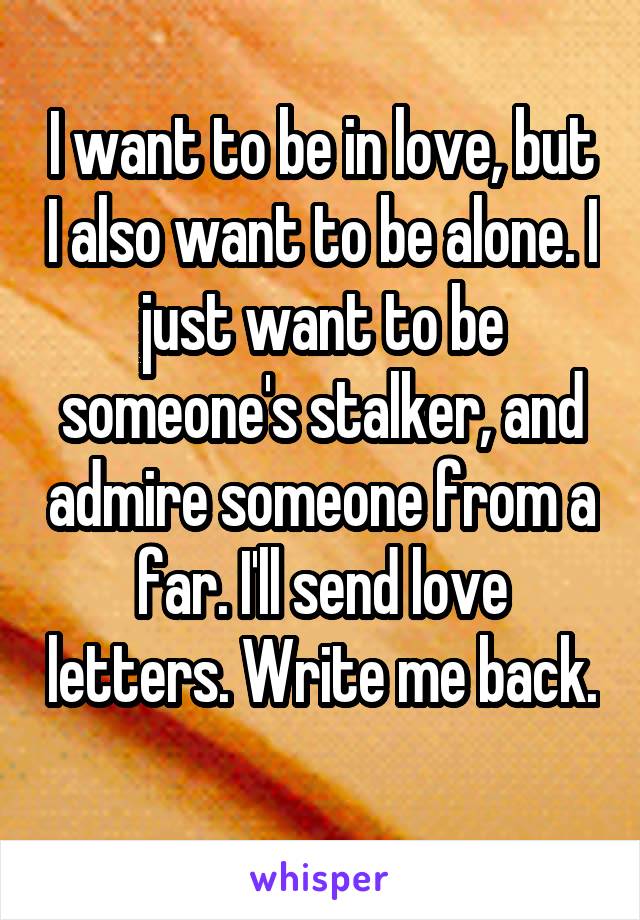 I want to be in love, but I also want to be alone. I just want to be someone's stalker, and admire someone from a far. I'll send love letters. Write me back. 