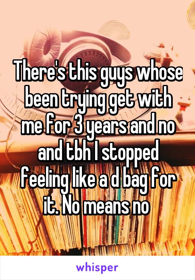 There's this guys whose been trying get with me for 3 years and no and tbh I stopped feeling like a d bag for it. No means no 